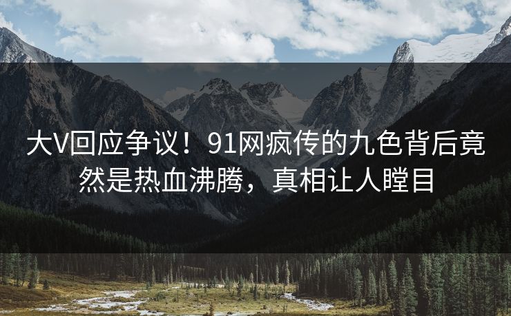 大V回应争议！91网疯传的九色背后竟然是热血沸腾，真相让人瞠目