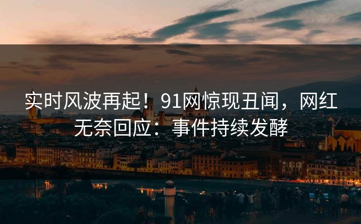 实时风波再起！91网惊现丑闻，网红无奈回应：事件持续发酵