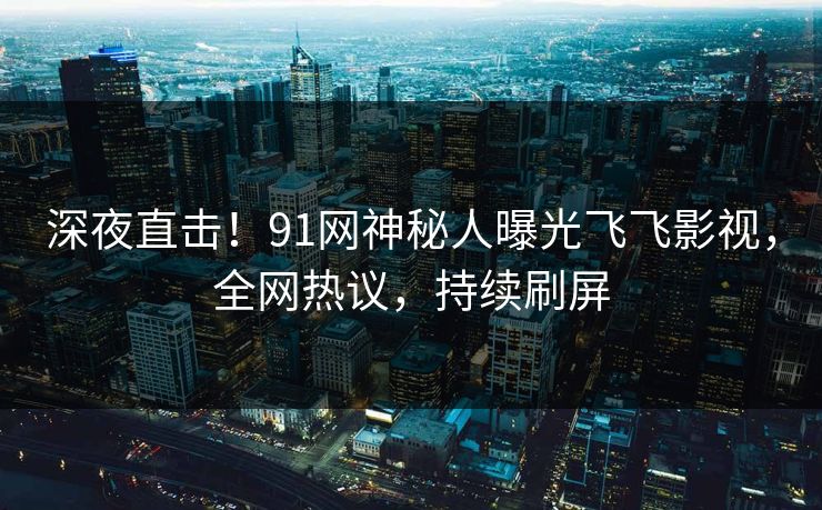 深夜直击！91网神秘人曝光飞飞影视，全网热议，持续刷屏