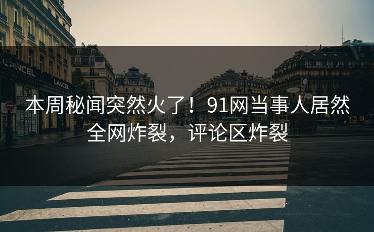 本周秘闻突然火了！91网当事人居然全网炸裂，评论区炸裂