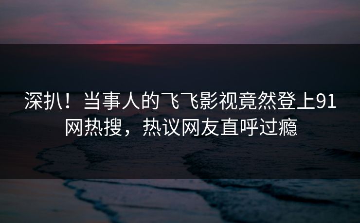 深扒！当事人的飞飞影视竟然登上91网热搜，热议网友直呼过瘾