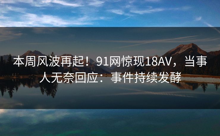 本周风波再起！91网惊现18AV，当事人无奈回应：事件持续发酵