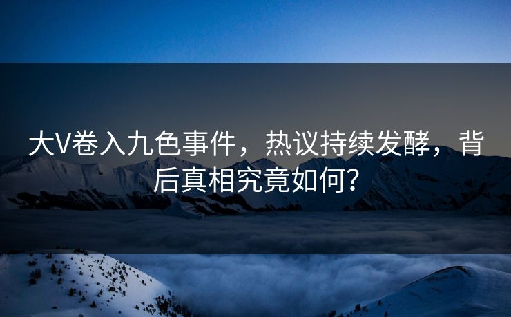大V卷入九色事件，热议持续发酵，背后真相究竟如何？