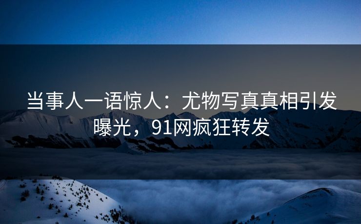 当事人一语惊人：尤物写真真相引发曝光，91网疯狂转发