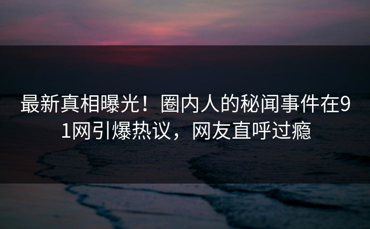 最新真相曝光！圈内人的秘闻事件在91网引爆热议，网友直呼过瘾
