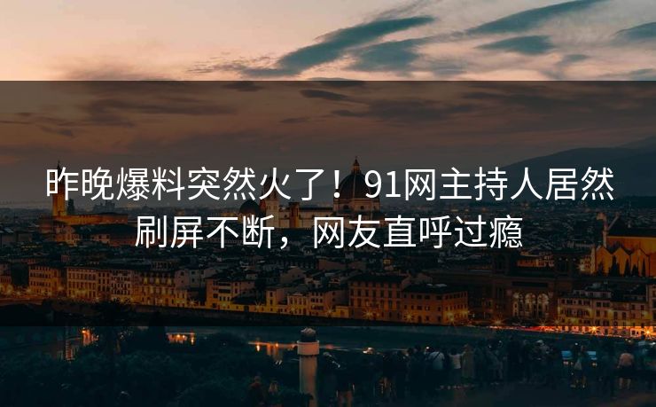 昨晚爆料突然火了！91网主持人居然刷屏不断，网友直呼过瘾