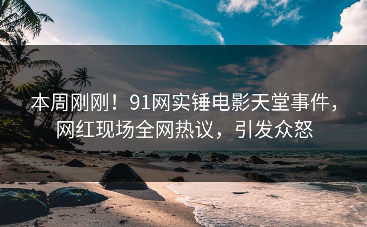 本周刚刚！91网实锤电影天堂事件，网红现场全网热议，引发众怒