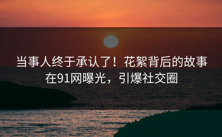 当事人终于承认了！花絮背后的故事在91网曝光，引爆社交圈