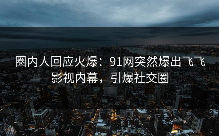 圈内人回应火爆：91网突然爆出飞飞影视内幕，引爆社交圈