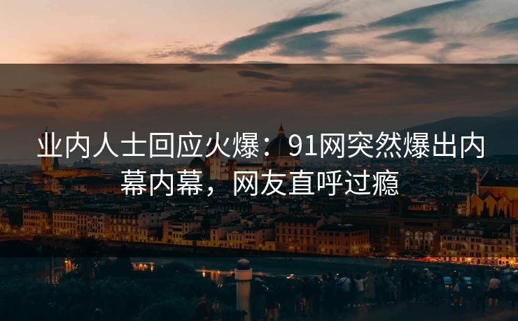 业内人士回应火爆：91网突然爆出内幕内幕，网友直呼过瘾