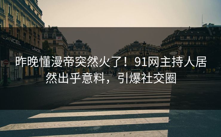 昨晚懂漫帝突然火了！91网主持人居然出乎意料，引爆社交圈