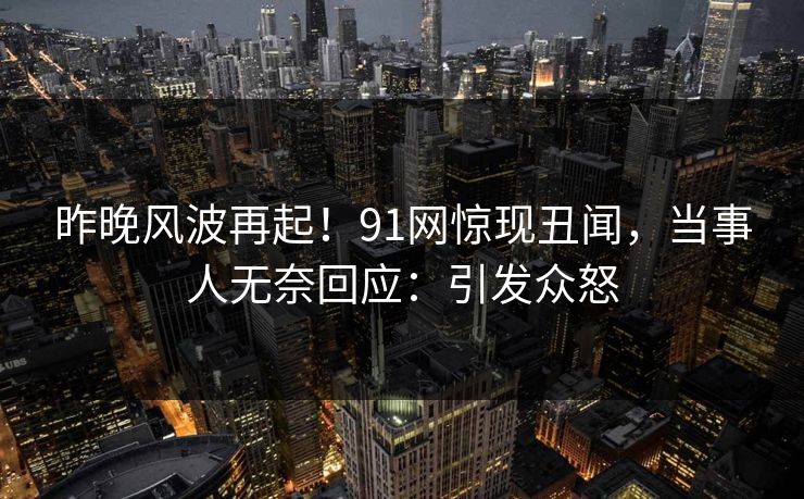 昨晚风波再起！91网惊现丑闻，当事人无奈回应：引发众怒