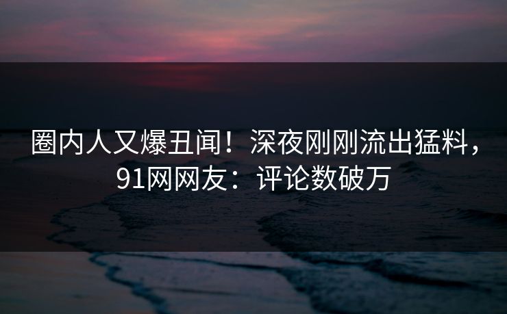 圈内人又爆丑闻！深夜刚刚流出猛料，91网网友：评论数破万
