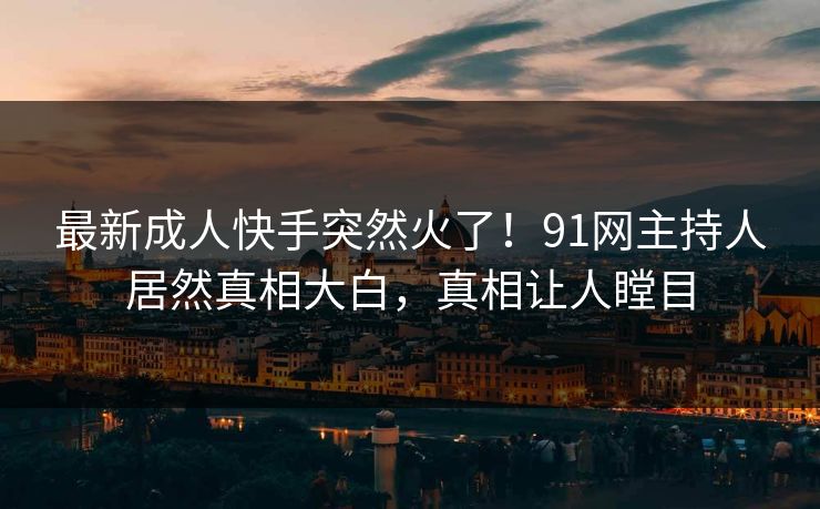 最新成人快手突然火了！91网主持人居然真相大白，真相让人瞠目