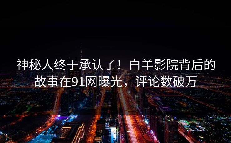 神秘人终于承认了！白羊影院背后的故事在91网曝光，评论数破万