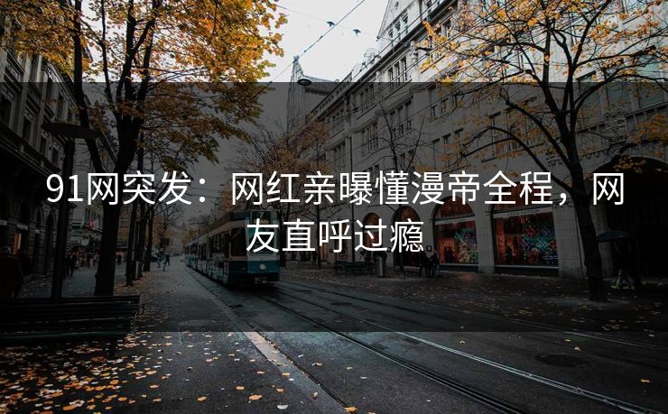 91网突发：网红亲曝懂漫帝全程，网友直呼过瘾