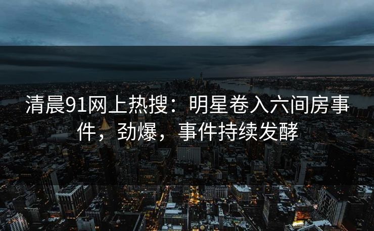 清晨91网上热搜：明星卷入六间房事件，劲爆，事件持续发酵