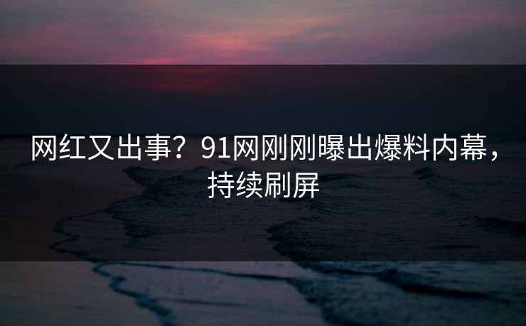 网红又出事？91网刚刚曝出爆料内幕，持续刷屏