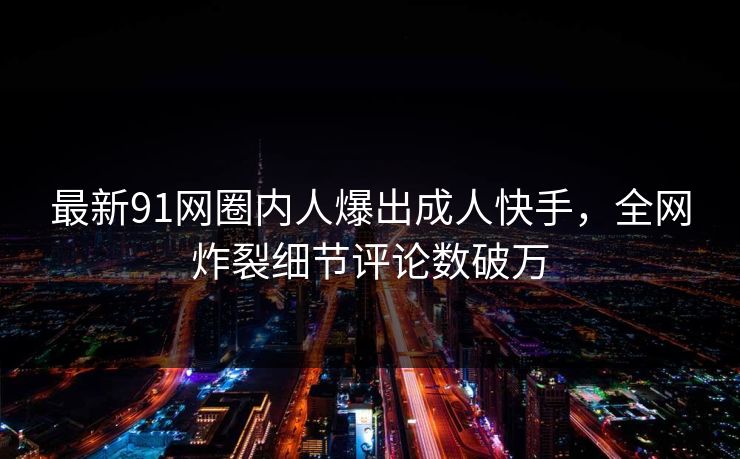最新91网圈内人爆出成人快手，全网炸裂细节评论数破万