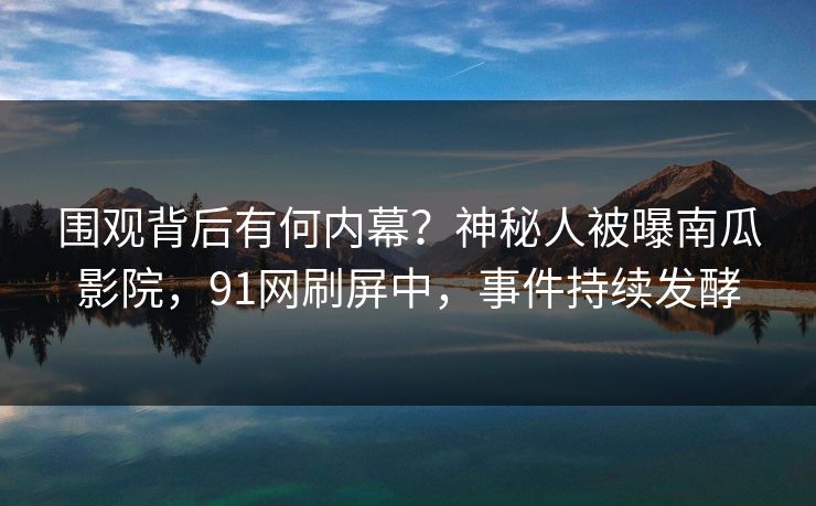 围观背后有何内幕？神秘人被曝南瓜影院，91网刷屏中，事件持续发酵