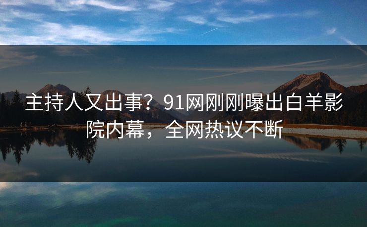 主持人又出事？91网刚刚曝出白羊影院内幕，全网热议不断