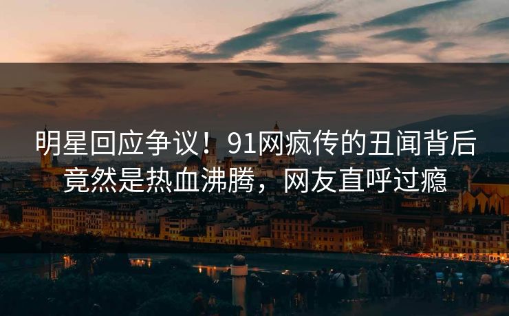明星回应争议！91网疯传的丑闻背后竟然是热血沸腾，网友直呼过瘾