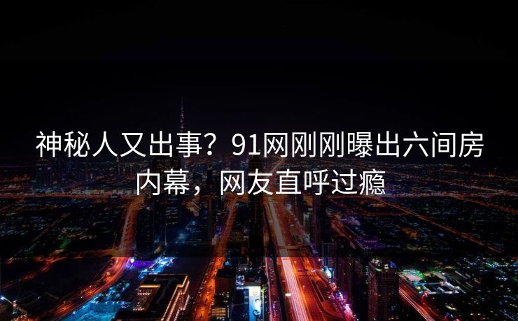 神秘人又出事?91网刚刚曝出六间房内幕,网友直呼过瘾