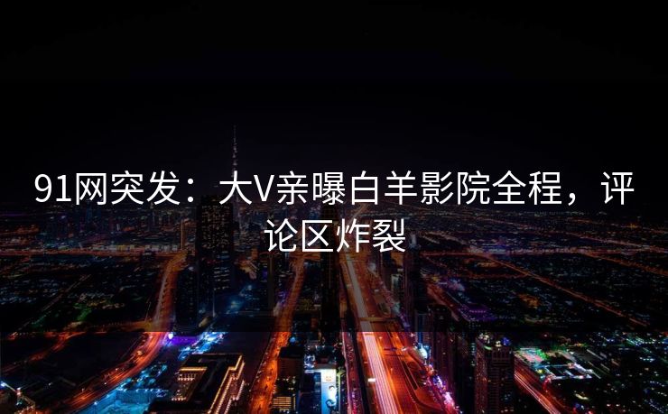 91网突发:大V亲曝白羊影院全程,评论区炸裂