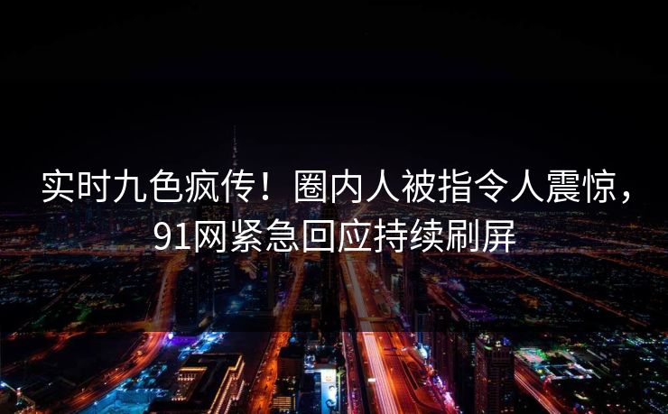 实时九色疯传！圈内人被指令人震惊，91网紧急回应持续刷屏