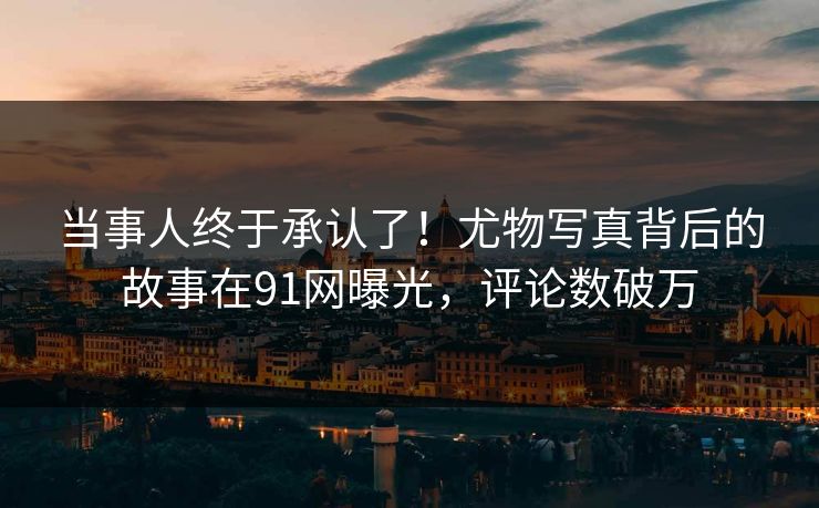 当事人终于承认了！尤物写真背后的故事在91网曝光，评论数破万
