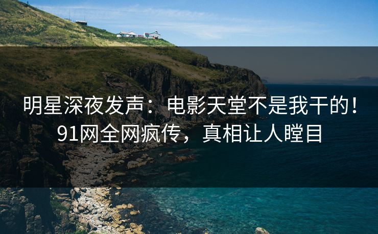 明星深夜发声：电影天堂不是我干的！91网全网疯传，真相让人瞠目