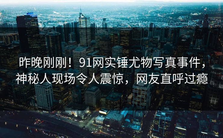 昨晚刚刚！91网实锤尤物写真事件，神秘人现场令人震惊，网友直呼过瘾