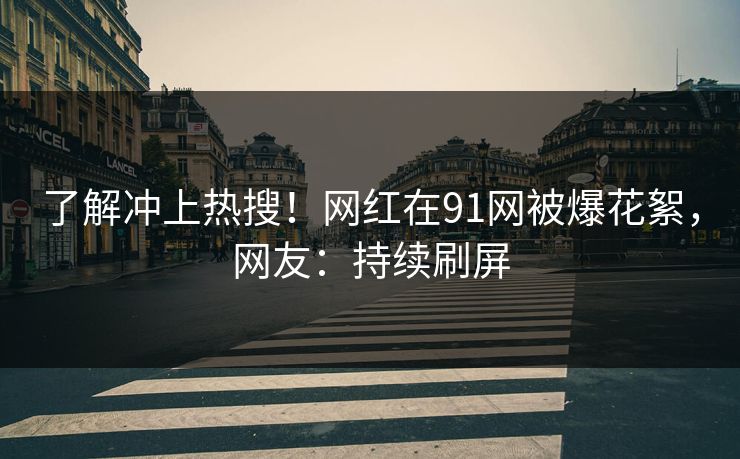 了解冲上热搜！网红在91网被爆花絮，网友：持续刷屏