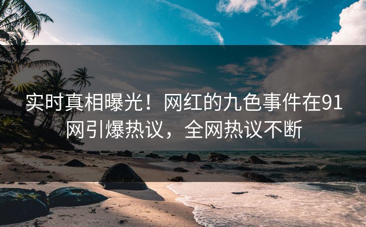 实时真相曝光！网红的九色事件在91网引爆热议，全网热议不断
