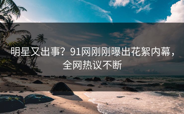 明星又出事？91网刚刚曝出花絮内幕，全网热议不断