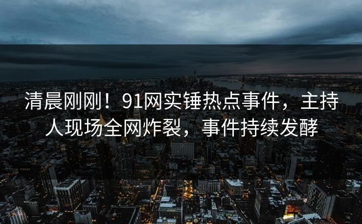清晨刚刚！91网实锤热点事件，主持人现场全网炸裂，事件持续发酵