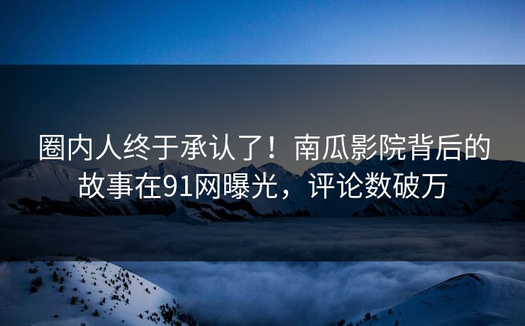 圈内人终于承认了！南瓜影院背后的故事在91网曝光，评论数破万