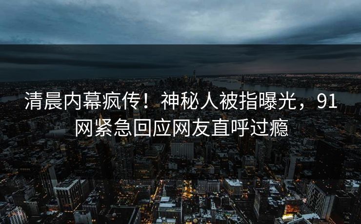 清晨内幕疯传！神秘人被指曝光，91网紧急回应网友直呼过瘾