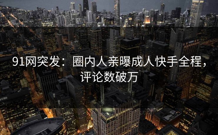 91网突发：圈内人亲曝成人快手全程，评论数破万