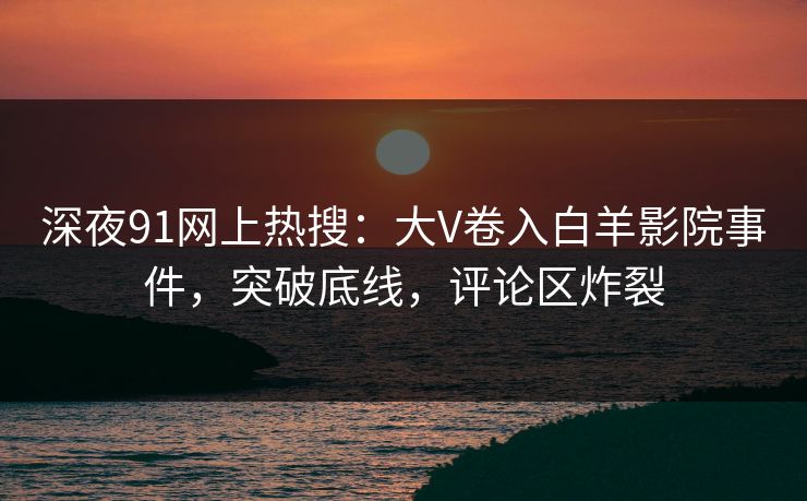 深夜91网上热搜：大V卷入白羊影院事件，突破底线，评论区炸裂
