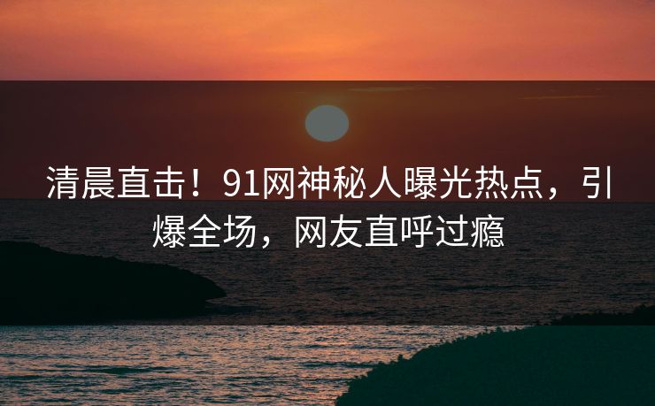 清晨直击！91网神秘人曝光热点，引爆全场，网友直呼过瘾