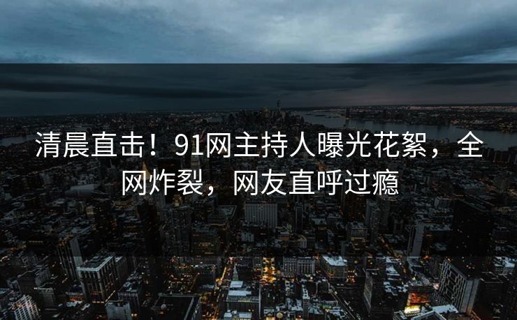 清晨直击！91网主持人曝光花絮，全网炸裂，网友直呼过瘾