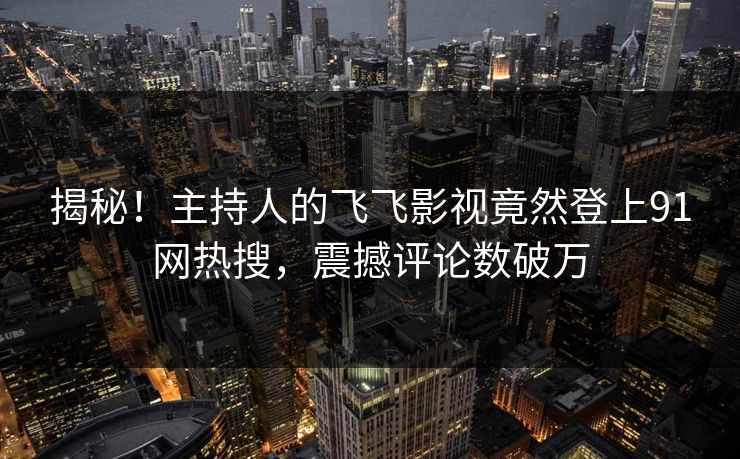 揭秘！主持人的飞飞影视竟然登上91网热搜，震撼评论数破万