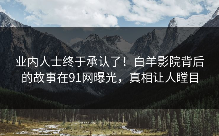 业内人士终于承认了！白羊影院背后的故事在91网曝光，真相让人瞠目