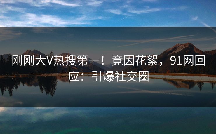 刚刚大V热搜第一！竟因花絮，91网回应：引爆社交圈
