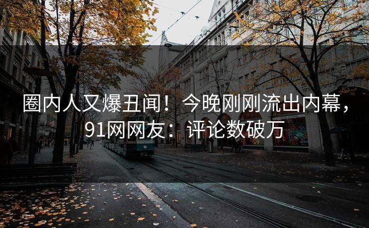 圈内人又爆丑闻！今晚刚刚流出内幕，91网网友：评论数破万