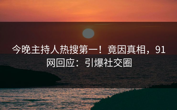 今晚主持人热搜第一！竟因真相，91网回应：引爆社交圈