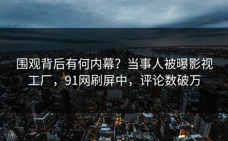 围观背后有何内幕？当事人被曝影视工厂，91网刷屏中，评论数破万