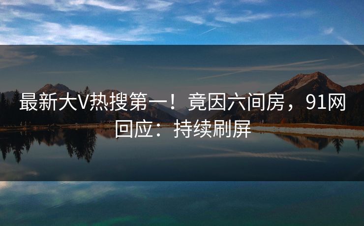 最新大V热搜第一！竟因六间房，91网回应：持续刷屏