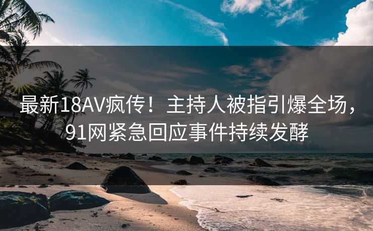 最新18AV疯传！主持人被指引爆全场，91网紧急回应事件持续发酵